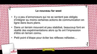 Le nouveau far west
•  Il y a peu d’annonceurs qui ne se sentent pas obligés
d’intégrer au moins certaines actions de communication en
ligne dans leurs plans.
•  Dans un terrain mouvant et peu stabilisé, beaucoup font en
réalité des expérimentations alors qu’ils ont l’impression
d’être en terrain connu.
•  Petit point d’étape pour éviter les réflexes néfastes…

 
