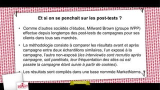 Et si on se penchait sur les post-tests ?
•  Comme d’autres sociétés d’études, Millward Brown (groupe WPP)
effectue depuis longtemps des post-tests de campagnes pour ses
clients dans tous ses marchés.
•  La méthodologie consiste à comparer les résultats avant et après
campagne entre deux échantillons similaires, l’un exposé à la
campagne, l’autre non-exposé (les interviewés sont recrutés après
campagne, soit panélisés, leur fréquentation des sites où est
passée la campagne étant suivie à partir de cookies).
•  Les résultats sont compilés dans une base nommée MarketNorms.

 