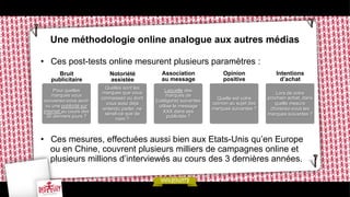 Une méthodologie online analogue aux autres médias
•  Ces post-tests online mesurent plusieurs paramètres :
Bruit
publicitaire

Notoriété
assistée

Association
au message

Opinion
positive

Intentions
d’achat

Pour quelles
marques vous
souvenez-vous avoir
vu une publicité sur
internet au cours des
30 derniers jours ?

Quelles sont les
marques que vous
connaissez ou dont
vous avez déjà
entendu parler, ne
serait-ce que de
nom ?

Laquelle des
marques de
[catégorie] suivantes
utilise le message
XXX dans ses
publicités ?

Quelle est votre
opinion au sujet des
marques suivantes ?

Lors de votre
prochain achat, dans
quelle mesure
choisirez-vous les
marques suivantes ?

•  Ces mesures, effectuées aussi bien aux Etats-Unis qu’en Europe
ou en Chine, couvrent plusieurs milliers de campagnes online et
plusieurs millions d’interviewés au cours des 3 dernières années.

 