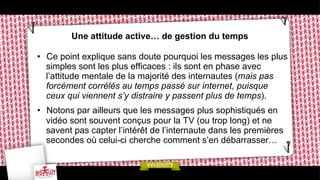 Une attitude active… de gestion du temps
•  Ce point explique sans doute pourquoi les messages les plus
simples sont les plus efficaces : ils sont en phase avec
l’attitude mentale de la majorité des internautes (mais pas
forcément corrélés au temps passé sur internet, puisque
ceux qui viennent s’y distraire y passent plus de temps).
•  Notons par ailleurs que les messages plus sophistiqués en
vidéo sont souvent conçus pour la TV (ou trop long) et ne
savent pas capter l’intérêt de l’internaute dans les premières
secondes où celui-ci cherche comment s’en débarrasser…

 