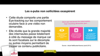 Les e-pubs non sollicitées exaspèrent
•  Cette étude comporte une partie
Eye-tracking sur les comportement
oculaire face à une vidéo non
demandée.
•  Elle révèle que la grande majorité
des internautes passe totalement
à côté du message de marque car
ils sont focalisés sur le décompte
ou autres moyens permettant de
zapper ce contenu publicitaire.

Source : étude NetBooster/Axance (août 2013)

 
