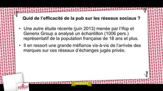 Quid de l’efficacité de la pub sur les réseaux sociaux ?
•  Une autre étude récente (juin 2013) menée par l’Ifop et
Generix Group a analysé un échantillon (1006 pers.)
représentatif de la population française de 18 ans et plus.
•  Il en ressort une grande méfiance vis-à-vis de l’arrivée des
marques sur ces réseaux d’échanges jugés privés.

 