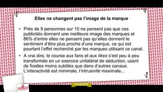 Elles ne changent pas l’image de la marque
•  Près de 9 personnes sur 10 ne pensent pas que ces
publicités donnent une meilleure image des marques et
86% d’entre elles ne pensent pas qu’elles donnent le
sentiment d’être plus proche d’une marque, ce qui est
pourtant l’effet recherché par les marques utilisant ce canal.
•  A vrai dire, le course aux fans et aux likes s’est peu à peu
transformée en un exercice unilatéral de séduction, usant
de ficelles moins subtiles que dans d’autres canaux.
L’interactivité est minimale, l’intrusivité maximale...

 