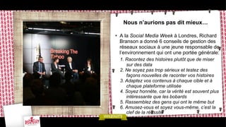 Nous n’aurions pas dit mieux…
•  A la Social Media Week à Londres, Richard
Branson a donné 6 conseils de gestion des
réseaux sociaux à une jeune responsable de
l’environnement qui ont une portée générale:
1.  Racontez des histoires plutôt que de miser
sur des data
2.  Ne soyez pas trop sérieux et testez des
façons nouvelles de raconter vos histoires
3.  Adaptez vos contenus à chaque cible et à
chaque plateforme utilisée
4.  Soyez honnête, car la vérité est souvent plus
intéressante que les bobards
5.  Rassemblez des gens qui ont le même but
6.  Amusez-vous et soyez vous-même, c’est la
clef de la réussite

 