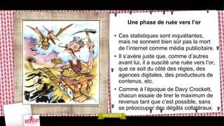 Une phase de ruée vers l’or
•  Ces statistiques sont inquiétantes,
mais ne sonnent bien sûr pas la mort
de l’internet comme média publicitaire.
•  Il s’avère juste que, comme d’autres
avant lui, il a suscité une ruée vers l’or,
que ce soit du côté des régies, des
agences digitales, des producteurs de
contenus, etc.
•  Comme à l’époque de Davy Crockett,
chacun essaie de tirer le maximum de
revenus tant que c’est possible, sans
se préoccuper des dégâts collatéraux.

 