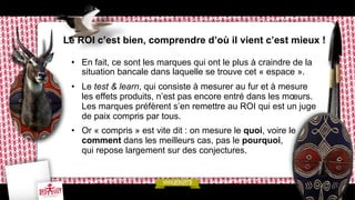 Le ROI c’est bien, comprendre d’où il vient c’est mieux !
•  En fait, ce sont les marques qui ont le plus à craindre de la
situation bancale dans laquelle se trouve cet « espace ».
•  Le test & learn, qui consiste à mesurer au fur et à mesure
les effets produits, n’est pas encore entré dans les mœurs.
Les marques préfèrent s’en remettre au ROI qui est un juge
de paix compris par tous.
•  Or « compris » est vite dit : on mesure le quoi, voire le
comment dans les meilleurs cas, pas le pourquoi,
qui repose largement sur des conjectures.

 