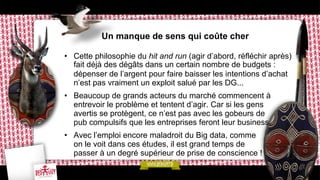 Un manque de sens qui coûte cher
•  Cette philosophie du hit and run (agir d’abord, réfléchir après)
fait déjà des dégâts dans un certain nombre de budgets :
dépenser de l’argent pour faire baisser les intentions d’achat
n’est pas vraiment un exploit salué par les DG...
•  Beaucoup de grands acteurs du marché commencent à
entrevoir le problème et tentent d’agir. Car si les gens
avertis se protègent, ce n’est pas avec les gobeurs de
pub compulsifs que les entreprises feront leur business.
•  Avec l’emploi encore maladroit du Big data, comme
on le voit dans ces études, il est grand temps de
passer à un degré supérieur de prise de conscience !

 