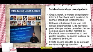 Facebook étend ses investigations

Cliquer sur l’image pour voir l’article

•  Graph search, le moteur de recherche
interne à Facebook lancé au début de
l’année, étend ses fonctionnalités.
•  Utilisées actuellement par « un petit
groupe de personnes », de nouvelles
propriétés permettent de rechercher au
sein des statuts de tout membre de
Facebook des commentaires ou des
photos publiées, ou encore les lieux où
la personne se trouve.
•  Il reste encore possible de se protéger
en verrouillant ses données.

 