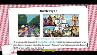 Dumb ways !

Cliquez sur l’image pour voir la vidéo GTA

•  Il y a un an le clip animé Dumb Ways to die mettait en scène quelques unes
des façons les plus stupides de mourir. Aujourd’hui c’est une parodie façon
GTA V qui voit le jour en ligne !

 