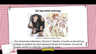 Un tee-shirt anti-tag

Cliquez sur l’image pour accéder à l’article

•  Une chercheuse hollandaise, Simone C. Niquille, a inventé un tee-shirt qui
protège du système de reconnaissance faciale de Facebook. Couvert de
visages partiels de célébrités, il brouille les pistes !

 
