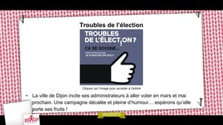Troubles de l’élection

Cliquez sur l’image pour accéder à l’article

•  La ville de Dijon incite ses administrateurs à aller voter en mars et mai
prochain. Une campagne décalée et pleine d’humour… espérons qu’elle
porte ses fruits !

 