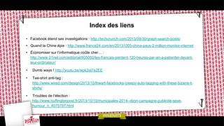Index des liens
•  Facebook étend ses investigations : http://techcrunch.com/2013/09/30/graph-search-posts/
•  Quand la Chine épie : http://www.france24.com/en/20131005-china-pays-2-million-monitor-internet
•  Économiser sur l’informatique coûte cher… :
http://www.01net.com/editorial/605050/les-francais-perdent-120-heures-par-an-a-patienter-devantleur-ordinateur/
• 

Dumb ways ! http://youtu.be/wpk2el7e2EE

• 

Tee-shirt anti-tag :
http://www.wired.com/design/2013/10/thwart-facebooks-creepy-auto-tagging-with-these-bizarre-tshirts/

• 

Troubles de l’élection :
http://www.huffingtonpost.fr/2013/10/10/municipales-2014--dijon-campagne-publicite-sexehumour_n_4075797.html

 