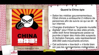Quand la Chine épie

Cliquer sur l’image pour voir l’article

•  Selon les médias gouvernementaux,
l’Etat chinois a embauché 2 millions de
personnes afin de suivre ce qui se dit
sur internet.
•  Chargée d’entretenir "la grande muraille
digitale" pour l’Etat ou des sites privés,
cette task force besogneuse passe sa
journée à taper des mots-clés suspects.
A l’échelon français, cela représenterait
200.000 web-mouchards environ.
•  Cet activisme « low-tech » n’évite bien
sûr pas les commentaires indésirables…

 