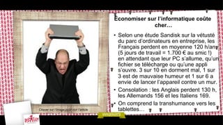 Économiser sur l’informatique coûte
cher…

Cliquer sur l’image pour voir l’article

•  Selon une étude Sandisk sur la vétusté
du parc d’ordinateurs en entreprise, les
Français perdent en moyenne 120 h/an
(5 jours de travail = 1.700 € au smic !)
en attendant que leur PC s’allume, qu’un
fichier se télécharge ou qu’une appli
s’ouvre. 3 sur 10 en dorment mal, 1 sur
3 est de mauvaise humeur et 1 sur 6 a
envie de lancer l’appareil contre un mur.
•  Consolation : les Anglais perdent 130 h,
les Allemands 156 et les Italiens 169.
•  On comprend la transhumance vers les
tablettes…

 