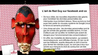 L’œil de Red Guy sur facebook and co
•  De tous côtés, les nouvelles dispositions des géants
pour monétiser les données personnelles des
internautes nous tombent dessus. Nous aurions pu tout
aussi bien parler du nouveau système de Google (nous
le ferons la semaine prochaine).
•  Une chose est sûre : les données personnelles sont le
gaz de schiste des grandes sociétés techno. Il n’est
d’ailleurs pas sûr qu’elles ne recèlent pas autant de
dangers pour l’environnement des consommateurs !
•  En effet, les modalités de désinscription, qui existent,
reconnaissons-le, sont difficiles d’accès. Et rien ne dit
que les Adblocks, auprès desquels on doit s’inscrire
pour fermer les robinets à pub, ne vont pas à leur tour
vendre aux marques le droit de contourner cet état.
You saw it here first…

 