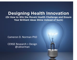 Designing Health Innovation
(Or How to Win the MoveU Health Challenge and Ensure
Your Brilliant Ideas Shine Instead of Suck)

Cameron	
  D.	
  Norman	
  PhD	
  
CENSE	
  Research	
  +	
  Design	
  
@cdnorman	
  	
  

 