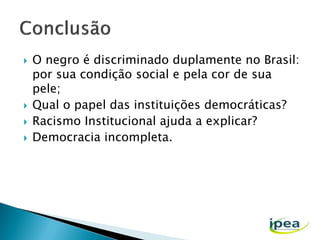





O negro é discriminado duplamente no Brasil:
por sua condição social e pela cor de sua
pele;
Qual o papel das instituições democráticas?
Racismo Institucional ajuda a explicar?
Democracia incompleta.

 