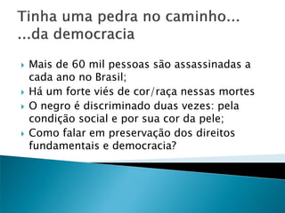 






Mais de 60 mil pessoas são assassinadas a
cada ano no Brasil;
Há um forte viés de cor/raça nessas mortes
O negro é discriminado duas vezes: pela
condição social e por sua cor da pele;
Como falar em preservação dos direitos
fundamentais e democracia?

 