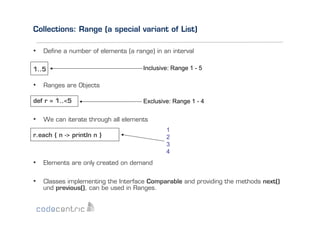 Collections: Range (a special variant of List)
•  Deﬁne a number of elements (a range) in an interval
1..5

Inclusive: Range 1 - 5

•  Ranges are Objects
def r = 1..<5

Exclusive: Range 1 - 4

•  We can iterate through all elements
r.each { n -> println n }

1
2
3
4

•  Elements are only created on demand
•  Classes implementing the Interface Comparable and providing the methods next()
und previous(), can be used in Ranges.

 
