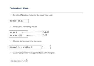 Collections: Lists
• 

Simpliﬁed Notation (extends the Java-Type List)

def list = [1, 2]
• 

Adding and Removing Values

list += 3
list = list - [2]
• 

We can iterate over the elements

list.each { n -> println n }
• 

[1, 2, 3]
[1, 3]

1
3

Subscript operator is supported (as with Ranges)

 