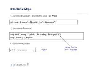 Collections: Maps
• 

Simpliﬁed Notation ( extends the Java-Type Map)

def map = [ „name“: „Groovy“, „typ“: „Language“ ]
• 

Accessing Elements

map.each { entry -> println „$entry.key: $entry.value“}
map [„name“] = „English“
• 

Shortened Access

println map.name

English

name: Groovy
typ: Language

 