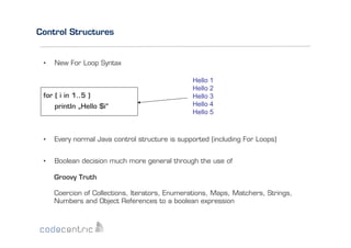 Control Structures

• 

New For Loop Syntax

for ( i in 1..5 )
println „Hello $i“

Hello 1
Hello 2
Hello 3
Hello 4
Hello 5

• 

Every normal Java control structure is supported (including For Loops)

• 

Boolean decision much more general through the use of
Groovy Truth
Coercion of Collections, Iterators, Enumerations, Maps, Matchers, Strings,
Numbers and Object References to a boolean expression

 