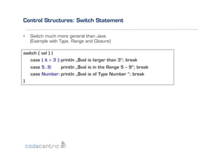 Control Structures: Switch Statement
• 

Switch much more general than Java
(Example with Type, Range and Closure)

switch ( val ) {
case { it > 3 }: println „$val is larger than 3“; break
case 5..9:

println „$val is in the Range 5 – 9“; break

case Number: println „$val is of Type Number “; break
}

 