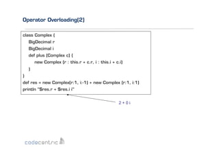 Operator Overloading(2)
class Complex {
BigDecimal r
BigDecimal i
def plus (Complex c) {
new Complex (r : this.r + c.r, i : this.i + c.i)
}
}
def res = new Complex(r:1, i:-1) + new Complex (r:1, i:1)
println "$res.r + $res.i i"
2+0i

 