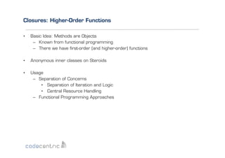 Closures: Higher-Order Functions
• 

Basic Idea: Methods are Objects
–  Known from functional programming
–  There we have ﬁrst-order (and higher-order) functions

• 

Anonymous inner classes on Steroids

• 

Usage
–  Separation of Concerns
•  Separation of Iteration and Logic
•  Central Resource Handling
–  Functional Programming Approaches

 
