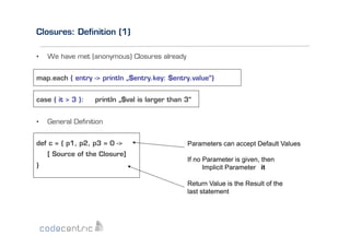 Closures: Deﬁnition (1)
• 

We have met (anonymous) Closures already

map.each { entry -> println „$entry.key: $entry.value“}
case { it > 3 }:
• 

println „$val is larger than 3“

General Deﬁnition

def c = { p1, p2, p3 = 0 ->
[ Source of the Closure]
}

Parameters can accept Default Values
If no Parameter is given, then
Implicit Parameter it
Return Value is the Result of the
last statement

 
