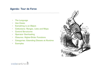Agenda– Tour de Force

• 
• 
• 

The Language
Use Cases
Everything is an Object

• 
• 
• 

Collections: Ranges, Lists and Maps
Control Structures
Operator Overloading

• 

Closures: Higher-Order Functions

• 

Categories: Extending Classes at Runtime

• 

Examples

 
