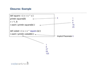 Closures: Example
def square = { x -> x * x }
4

println square(2)
r = 1..5
r.each { println square(it) }

1
4
9
16
25

def cubed = { x -> x * square (x) }
r.each { println cubed(it) }
Implicit Parameter it

1
8
27
64
125

 