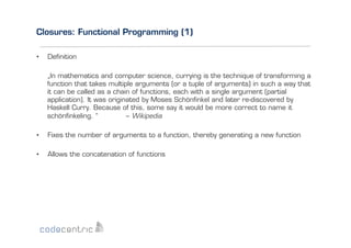 Closures: Functional Programming (1)
• 

Deﬁnition
„In mathematics and computer science, currying is the technique of transforming a
function that takes multiple arguments (or a tuple of arguments) in such a way that
it can be called as a chain of functions, each with a single argument (partial
application). It was originated by Moses Schönﬁnkel and later re-discovered by
Haskell Curry. Because of this, some say it would be more correct to name it
schönﬁnkeling. “
– Wikipedia

• 

Fixes the number of arguments to a function, thereby generating a new function

• 

Allows the concatenation of functions

 