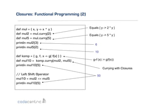 Closures: Functional Programming (2)

def mul = { x, y -> x * y }
def mul2 = mul.curry(2)
def mul5 = mul.curry(5)
println mul2(3)
println mul5(2)

Equals { y -> 2 * y }
Equals { y -> 5 * y }
6
10

def komp = { g, f, x -> g( f(x) ) }
def mul10 = komp.curry(mul2, mul5)
println mul10(5)
// Left Shift Operator
mul10 = mul2 << mul5
println mul10(5)

g°f (x) := g(f(x))
Currying with Closures
50

 