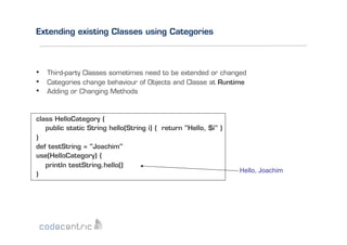 Extending existing Classes using Categories

• 
• 
• 

Third-party Classes sometimes need to be extended or changed
Categories change behaviour of Objects and Classe at Runtime
Adding or Changing Methods

class HelloCategory {
public static String hello(String i) { return "Hello, $i" }
}
def testString = "Joachim"
use(HelloCategory) {
println testString.hello()
}

Hello, Joachim

 