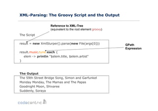 XML-Parsing: The Groovy Script and the Output
Reference to XML-Tree
(equivalent to the root element groovy)
The Script
result = new XmlSlurper().parse(new File(args[0]))
result.music.tune.each {
elem -> println "$elem.title, $elem.artist"
}

The Output
The 59th Street Bridge Song, Simon and Garfunkel
Monday Monday, The Mamas and The Papas
Goodnight Moon, Shivaree
Suddenly, Soraya

GPath
Expression

 