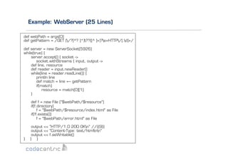 Example: WebServer (25 Lines)
def webPath = args[0]
def getPattern = /GET (/?[^? ]*)??([^ ]+)?s+HTTP/[.d]+/
def server = new ServerSocket(5926)
while(true) {
server.accept() { socket ->
socket.withStreams { input, output ->
def line, resource
def reader = input.newReader()
while(line = reader.readLine()) {
println line
def match = line =~ getPattern
if(match)
resource = match[0][1]
}
def f = new File ("$webPath/$resource")
if(f.directory)
f = "$webPath/$resource/index.html" as File
if(!f.exists())
f = "$webPath/error.html" as File

}

output << "HTTP/1.0 200 OKn" //{{9}}
output << "Content-Type: text/htmlnn"
output << f.asWritable()
} }

 