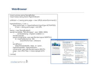 Web-Browser
import groovy.swing.SwingBuilder
import javax.swing.event.HyperlinkEvent
urlAction = { swing.pane.page = new URL(it.actionCommand) }
hyperlinkAction = { evt ->
if(evt.eventType == HyperlinkEvent.EventType.ACTIVATED)
tf.text = swing.pane.page = evt.URL
}
swing = new SwingBuilder()
swing.frame(title: 'Mini-Browser', size: [900, 600],
windowClosing: { System.exit(0) } ) {
borderLayout()
panel (constraints: java.awt.BorderLayout.NORTH) {
tf = textField(columns: 50,
actionPerformed: urlAction)
}
scrollPane {
editorPane(editable: false, id: 'pane',
hyperlinkUpdate: hyperlinkAction,
constraints: java.awt.BorderLayout.SOUTH,
page: new URL("http://www.spiegel.de"))
}
}.show()

 