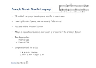 Example Domain Speciﬁc Language
• 

(Simpliﬁed) Language focusing on a speciﬁc problem area

• 

Used by Domain Experts, not necessarily IT-Personnel

• 

Focuses on the Problem Domain

• 

Allows a natural and succinct expression of problems in the problem domain

• 

Two Approaches
–  Internal DSL
–  External DSL

• 

Simple examples for a DSL
3.€ + 4.$ + 10.Yen
2.km + 5.mm + 3.yd+ 2.mi

 