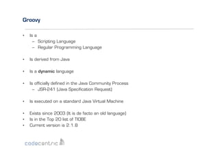 Groovy
• 

Is a
–  Scripting Language
–  Regular Programming Language

• 

Is derived from Java

• 

Is a dynamic language

• 

Is ofﬁcially deﬁned in the Java Community Process
–  JSR-241 (Java Speciﬁcation Request)

• 

Is executed on a standard Java Virtual Machine

• 
• 
• 

Exists since 2003 (It is de facto an old language)
Is in the Top 20 list of TIOBE
Current version is 2.1.8

 