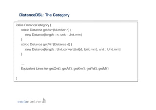 DistanceDSL: The Category
class DistanceCategory {
static Distance getMm(Number n) {
new Distance(length : n, unit : Unit.mm)
}
static Distance getMm(Distance d) {
new Distance(length : Unit.convertUnit(d, Unit.mm), unit : Unit.mm)
}
…
Equivalent Lines for getCm(), getM(), getKm(), getYd(), getMi()
}

 