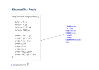 DistanceDSL: Result
use(DistanceCategory.class) {
def
def
def
def

d1
d2
d3
d4

println
println
println
println
println
println
println
println
}

=
=
=
=

1.m
1.yd
1760.yd
100.cm

1.m + 1.yd
1.yd + 1.mi
1.m - 1.yd
d2.m
d3.mi
d4.m
1000.yd.km
1000.yd < 1.km

1.9144	
  meter	
  
1761	
  yard	
  
0.0856	
  meter	
  
0.9144	
  meter	
  
1	
  mile(s)	
  
1	
  meter	
  
0.9144000	
  kilometer	
  
true	
  

 