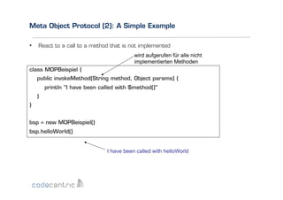 Meta Object Protocol (2): A Simple Example
•  React to a call to a method that is not implemented
wird aufgerufen für alle nicht
implementierten Methoden
class MOPBeispiel {
public invokeMethod(String method, Object params) {
println "I have been called with $method()"
}
}
bsp = new MOPBeispiel()
bsp.helloWorld()
I have been called with helloWorld

 