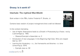 Groovy: Is it worth it?
Interlude: The mythical Man-Month
Book written in the 70‘s, Author Frederick P. Brooks, Jr.
Contains basic wisdom of project management that is still not followed

In this context interesting
• 

Use of Higher Abstractions leads to a Growth in Productivity by a Factor, not by
a percentage (p. 186)
–  Classical Example is Assembler vs. C

• 

Introduction of new Languages: In the Beginning High Cost, Wins are reaped
later (p. 221

• 

Learning the Vocabulary – i.e., the frameworks and libraries – is timeconsuming (p. 224)
–  Example Java vs. C#

 