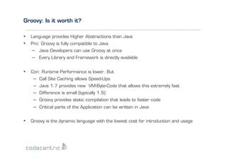 Groovy: Is it worth it?
•  Language provides Higher Abstractions than Java
•  Pro: Groovy is fully compatible to Java
–  Java Developers can use Groovy at once
–  Every Library and Framework is directly available
•  Con: Runtime Performance is lower. But
–  Call Site Caching allows Speed-Ups
–  Java 1.7 provides new VM-Byte-Code that allows this extremely fast
–  Difference is small (typically 1.5)
–  Groovy provides static compilation that leads to faster code
–  Critical parts of the Application can be written in Java
•  Groovy is the dynamic language with the lowest cost for introduction and usage

 