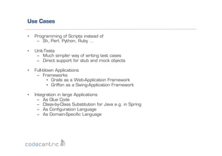 Use Cases
• 

Programming of Scripts instead of
–  Sh, Perl, Python, Ruby …

• 

Unit-Tests
–  Much simpler way of writing test cases
–  Direct support for stub and mock objects

• 

Full-blown Applications
–  Frameworks
•  Grails as a Web-Application Framework
•  Griffon as a Swing-Application Framework

• 

Integration in large Applications
–  As Glue Code
–  Class-by-Class Substitution for Java e.g. in Spring
–  As Conﬁguration Language
–  As Domain-Speciﬁc Language

 