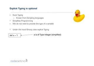Explicit Typing is optional
• 

Duck Typing
–  Known from Scripting languages

• 

Simpliﬁes Programming

• 

We do not need to provide the type of a variable

• 

Under the hood Groovy uses explicit Typing

def a = 1

a is of Type Integer (simplified)

 