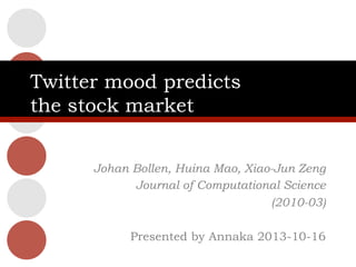 Twitter mood predicts
the stock market
Johan Bollen, Huina Mao, Xiao-Jun Zeng
Journal of Computational Science
(2010-03)
Presented by Annaka 2013-10-16

 