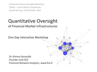 III Payment System Oversight Workshop
CEMLA – Central Bank of Guatemala
Guatemala City, 16-18 October 2013

Quantitative Oversight
of Financial Market Infrastructures
One Day Interactive Workshop

Dr. Kimmo Soramäki
Founder and CEO
Financial Network Analytics, www.fna.fi

 