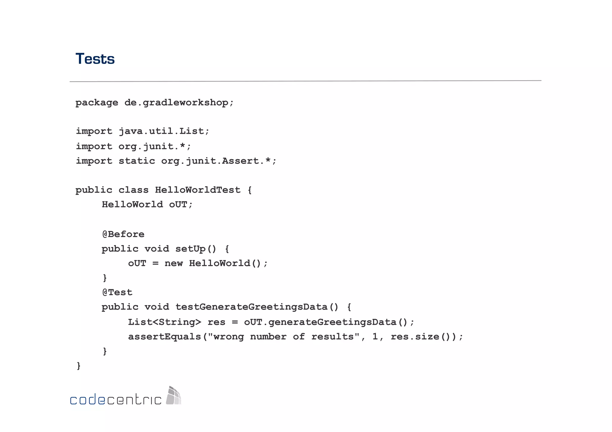 Tests
package de.gradleworkshop;
import java.util.List;
import org.junit.*;
import static org.junit.Assert.*;
public class HelloWorldTest {
HelloWorld oUT;
@Before
public void setUp() {
oUT = new HelloWorld();
}
@Test
public void testGenerateGreetingsData() {
List<String> res = oUT.generateGreetingsData();
assertEquals("wrong number of results", 1, res.size());
}
}

 